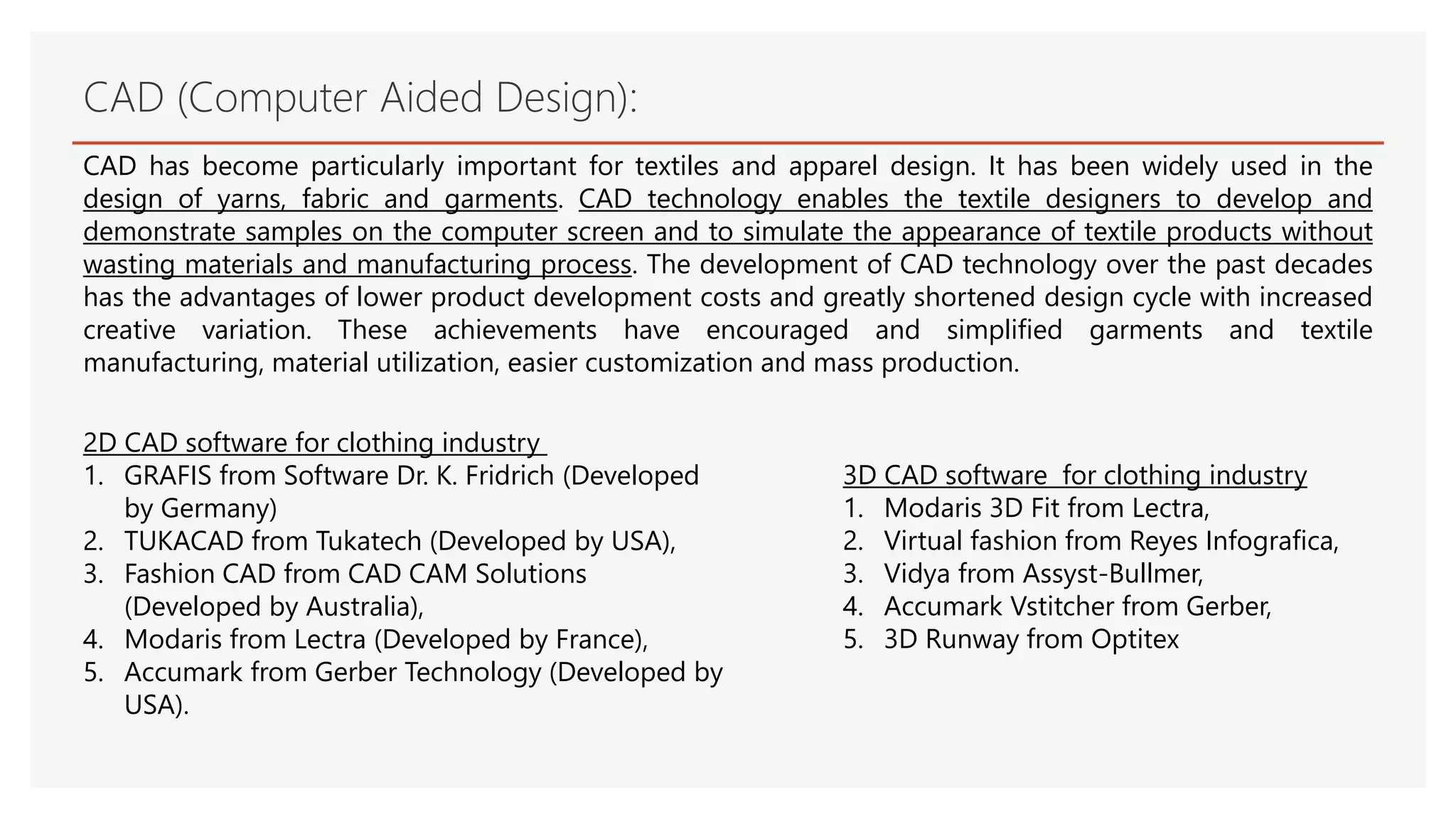 CAD (Computer Aided Design):
CAD has become particularly important for textiles and apparel design. It has been widely used in the
design of yarns, fabric and garments. CAD technology enables the textile designers to develop and
demonstrate samples on the computer screen and to simulate the appearance of textile products without
wasting materials and manufacturing process. The development of CAD technology over the past decades
has the advantages of lower product development costs and greatly shortened design cycle with increased
creative variation. These achievements have encouraged and simplified garments and textile
manufacturing, material utilization, easier customization and mass production.
3D CAD software for clothing industry
1. Modaris 3D Fit from Lectra,
2. Virtual fashion from Reyes Infografica,
3. Vidya from Assyst-Bullmer,
4. Accumark Vstitcher from Gerber,
5. 3D Runway from Optitex
2D CAD software for clothing industry
1. GRAFIS from Software Dr. K. Fridrich (Developed
by Germany)
2. TUKACAD from Tukatech (Developed by USA),
3. Fashion CAD from CAD CAM Solutions
(Developed by Australia),
4. Modaris from Lectra (Developed by France),
5. Accumark from Gerber Technology (Developed by
USA).
 