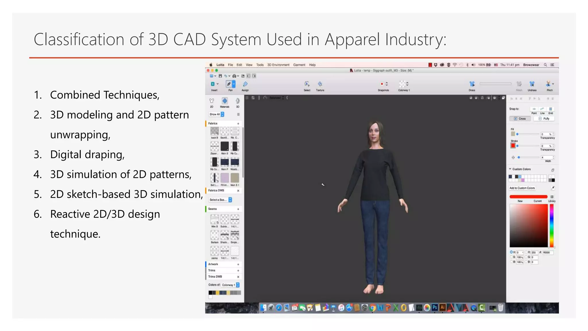 Classification of 3D CAD System Used in Apparel Industry:
1. Combined Techniques,
2. 3D modeling and 2D pattern
unwrapping,
3. Digital draping,
4. 3D simulation of 2D patterns,
5. 2D sketch-based 3D simulation,
6. Reactive 2D/3D design
technique.
 