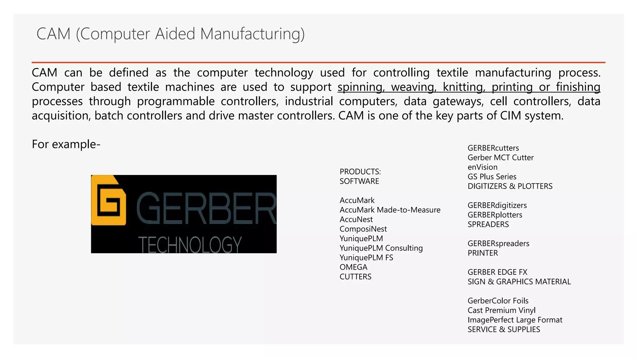 CAM (Computer Aided Manufacturing)
CAM can be defined as the computer technology used for controlling textile manufacturing process.
Computer based textile machines are used to support spinning, weaving, knitting, printing or finishing
processes through programmable controllers, industrial computers, data gateways, cell controllers, data
acquisition, batch controllers and drive master controllers. CAM is one of the key parts of CIM system.
For example-
PRODUCTS:
SOFTWARE
AccuMark
AccuMark Made-to-Measure
AccuNest
ComposiNest
YuniquePLM
YuniquePLM Consulting
YuniquePLM FS
OMEGA
CUTTERS
GERBERcutters
Gerber MCT Cutter
enVision
GS Plus Series
DIGITIZERS & PLOTTERS
GERBERdigitizers
GERBERplotters
SPREADERS
GERBERspreaders
PRINTER
GERBER EDGE FX
SIGN & GRAPHICS MATERIAL
GerberColor Foils
Cast Premium Vinyl
ImagePerfect Large Format
SERVICE & SUPPLIES
 