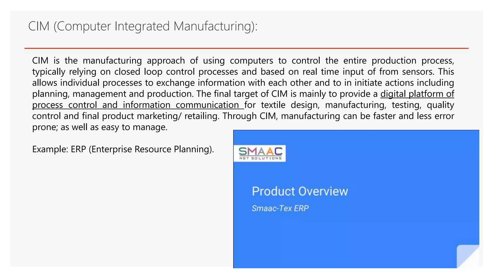 CIM (Computer Integrated Manufacturing):
CIM is the manufacturing approach of using computers to control the entire production process,
typically relying on closed loop control processes and based on real time input of from sensors. This
allows individual processes to exchange information with each other and to in initiate actions including
planning, management and production. The final target of CIM is mainly to provide a digital platform of
process control and information communication for textile design, manufacturing, testing, quality
control and final product marketing/ retailing. Through CIM, manufacturing can be faster and less error
prone; as well as easy to manage.
Example: ERP (Enterprise Resource Planning).
 