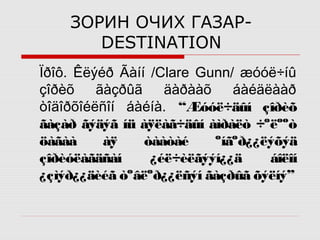 ЗОРИН ОЧИХ ГАЗАРDESTINATION
Ïðîô. Êëýéð Ãàíí /Clare Gunn/ æóóë÷íû
çîðèõ
ãàçðûã
äàðààõ
áàéäëààð
òîäîðõîéëñîí áàéíà. “Æóóë÷äûí çîðèõ
ãàçàð ãýäýã íü àÿëàã÷äûí àìðàëò ÷ºëººò
öàãàà
àÿ
òààòàé
ºíãºð¿¿ëýõýä
çîðèóëàãäñàí
¿éë÷èëãýýí¿¿ä
áîëîí
¿çìýð¿¿äèéã òºâëºð¿¿ëñýí ãàçðûã õýëíý”

 