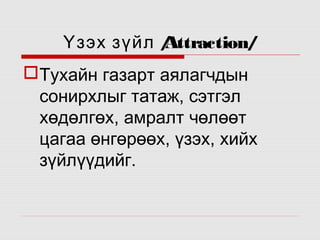 Үзэх зүйл /
Attraction/
Тухайн газарт аялагчдын
сонирхлыг татаж, сэтгэл
хөдөлгөх, амралт чөлөөт
цагаа өнгөрөөх, үзэх, хийх
зүйлүүдийг.

 