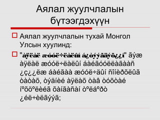 Аялал жуулчлалын
бүтээгдэхүүн
 Аялал жуулчлалын тухай Монгол
Улсын хуулинд:
 "àÿëàë æóóë÷ëàëûí á¿òýýãäýõ¿¿í" ãýæ
àÿëàë æóóë÷ëàëûí áàéãóóëëàãààñ
¿ç¿¿ëæ áàéãàà æóóë÷äûí ñîíèðõëûã
òàòàõ, òýäíèé àÿëàõ òàâ òóõòàé
íºõöºëèéã õàíãàñàí òºëáºðò
¿éë÷èëãýýã;

 