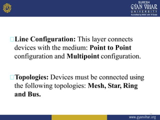 Line Configuration: This layer connects
devices with the medium: Point to Point
configuration and Multipoint configuration.
Topologies: Devices must be connected using
the following topologies: Mesh, Star, Ring
and Bus.
13
 
