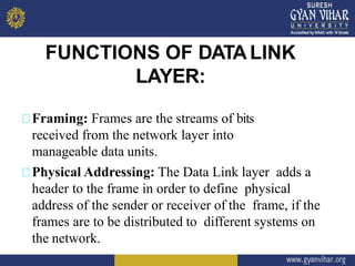 FUNCTIONS OF DATALINK
LAYER:
Framing: Frames are the streams of bits
received from the network layer into
manageable data units.
Physical Addressing: The Data Link layer adds a
header to the frame in order to define physical
address of the sender or receiver of the frame, if the
frames are to be distributed to different systems on
the network.
 