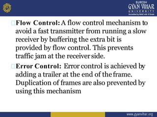 Flow Control:A flow control mechanism to
avoid a fast transmitter from running a slow
receiver by buffering the extra bit is
provided by flow control. This prevents
traffic jam at the receiverside.
Error Control: Error control is achieved by
adding a trailer at the end of theframe.
Duplication of frames are also prevented by
using this mechanism
 