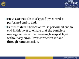 Flow Control : In this layer, flow control is
performed end to end.
Error Control : Error Control is performed end to
end in this layer to ensure that the complete
message arrives at the receiving transport layer
without any error. Error Correction is done
through retransmission.
25
 