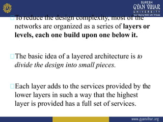 To reduce the design complexity, most of the
networks are organized as a series of layers or
levels, each one build upon one below it.
The basic idea of a layered architecture is to
divide the design into small pieces.
Each layer adds to the services provided by the
lower layers in such a way that the highest
layer is provided has a full set of services.
5
 