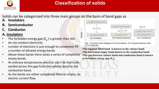 Classification of solids
.
A. Insulators
B. Semiconductor
C. Conductor.
A. Insulators
• The forbidden energy gap (Eg ) is greater than 3eV
• do not conduct electricity
• number of electrons is just enough to completely fill
a number of allowed energy bands.
• Above these bands there exists a series of completely
empty bands.
• At ordinary temperatures electron can’t be thermally
excited across this gap from the valence band to the
conduction band.
• As the bands are either completely filled or empty, no
electric current flow.
Solids can be categorized into three main groups on the basis of band gaps as
•The topmost filled band is known as the valence band
•The lowermost empty band known as the conduction band
•The gap between valence band and conduction band is known
as forbidden energy gap (Eg)
 
