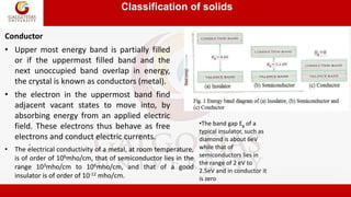 Classification of solids
.
• Upper most energy band is partially filled
or if the uppermost filled band and the
next unoccupied band overlap in energy,
the crystal is known as conductors (metal).
Conductor
• the electron in the uppermost band find
adjacent vacant states to move into, by
absorbing energy from an applied electric
field. These electrons thus behave as free
electrons and conduct electric currents.
•The band gap Eg of a
typical insulator, such as
diamond is about 6eV
while that of
semiconductors lies in
the range of 2 eV to
2.5eV and in conductor it
is zero
• The electrical conductivity of a metal, at room temperature,
is of order of 106mho/cm, that of semiconductor lies in the
range 103mho/cm to 106mho/cm, and that of a good
insulator is of order of 10-12 mho/cm.
 