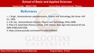 School of Basic and Applied Sciences
Course Code : BBS01T1002 Course Name: Semiconductor Physics
Name of the Faculty: Dr. Susmita Majumdar Program Name: B.Tech
1. J. Singh , Semiconductor optoelectronics, Physics and Technology, Mc-Graw –Hill
Inc. 1995.
2. S.M. Sze, Semiconductor Devices: Physics and Technology, Wiley 2008.
3. Pillai S O, Solid State Physics,( 2010), sixth edition, New Age International (P) Ltd.
ISBN-9788122427264.
4. https://www.youtube.com/watch?v=okbCAdfKXoU
References
 