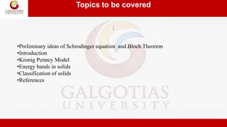Topics to be covered
:
•Preliminary ideas of Schrodinger equation and Bloch Theorem
•Introduction
•Kronig Penney Model
•Energy bands in solids
•Classification of solids
•References
 
