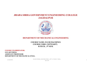 JHADA SIRHA GOVERNMENT ENGINEERING COLLEGE
JAGDALPUR
DEPARTMENT OF MECHANICAL ENGINEERING
COURSE NAME: FLUID MACHINES
COURSE CODE: C037513(037)
B.TECH. , 5th SEM.
COURSE CO-ORDINATOR:
GULAB VERMA
ASSISTANT PROFESSOR
DEPARTMENT OF MECHANICAL ENGG.
11/20/2022
GULAB VERMA, ASSISTANT PROF., DEPT. OF MECH. ENGG.,
GEC-JDP
1
 