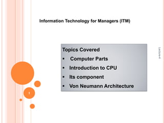 Information Technology for Managers (ITM)
Topics Covered
 Computer Parts
 Introduction to CPU
 Its component
 Von Neumann Architecture
Lecture-4
1
 
