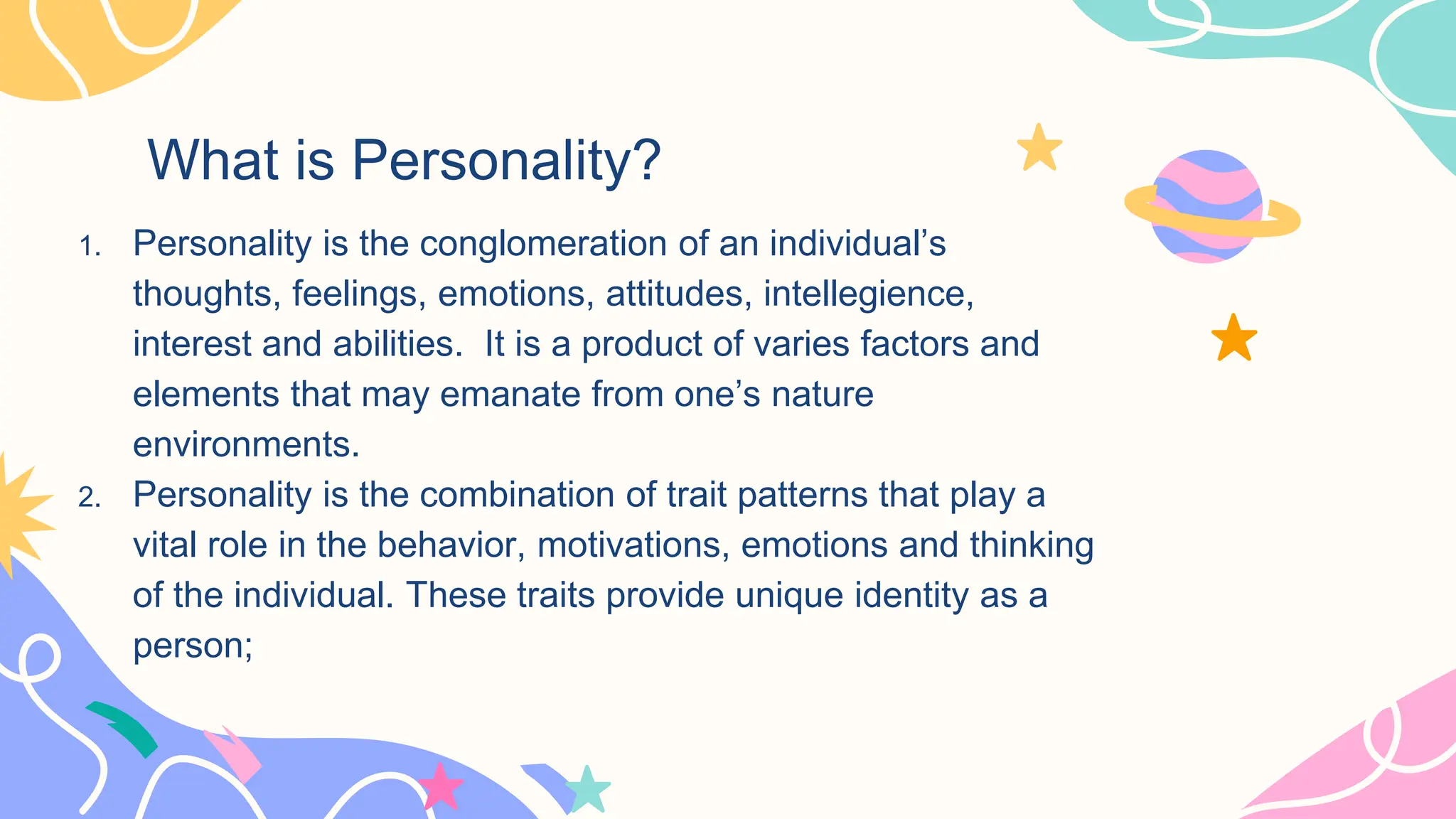What is Personality?
1. Personality is the conglomeration of an individual’s
thoughts, feelings, emotions, attitudes, intellegience,
interest and abilities. It is a product of varies factors and
elements that may emanate from one’s nature
environments.
2. Personality is the combination of trait patterns that play a
vital role in the behavior, motivations, emotions and thinking
of the individual. These traits provide unique identity as a
person;
 
