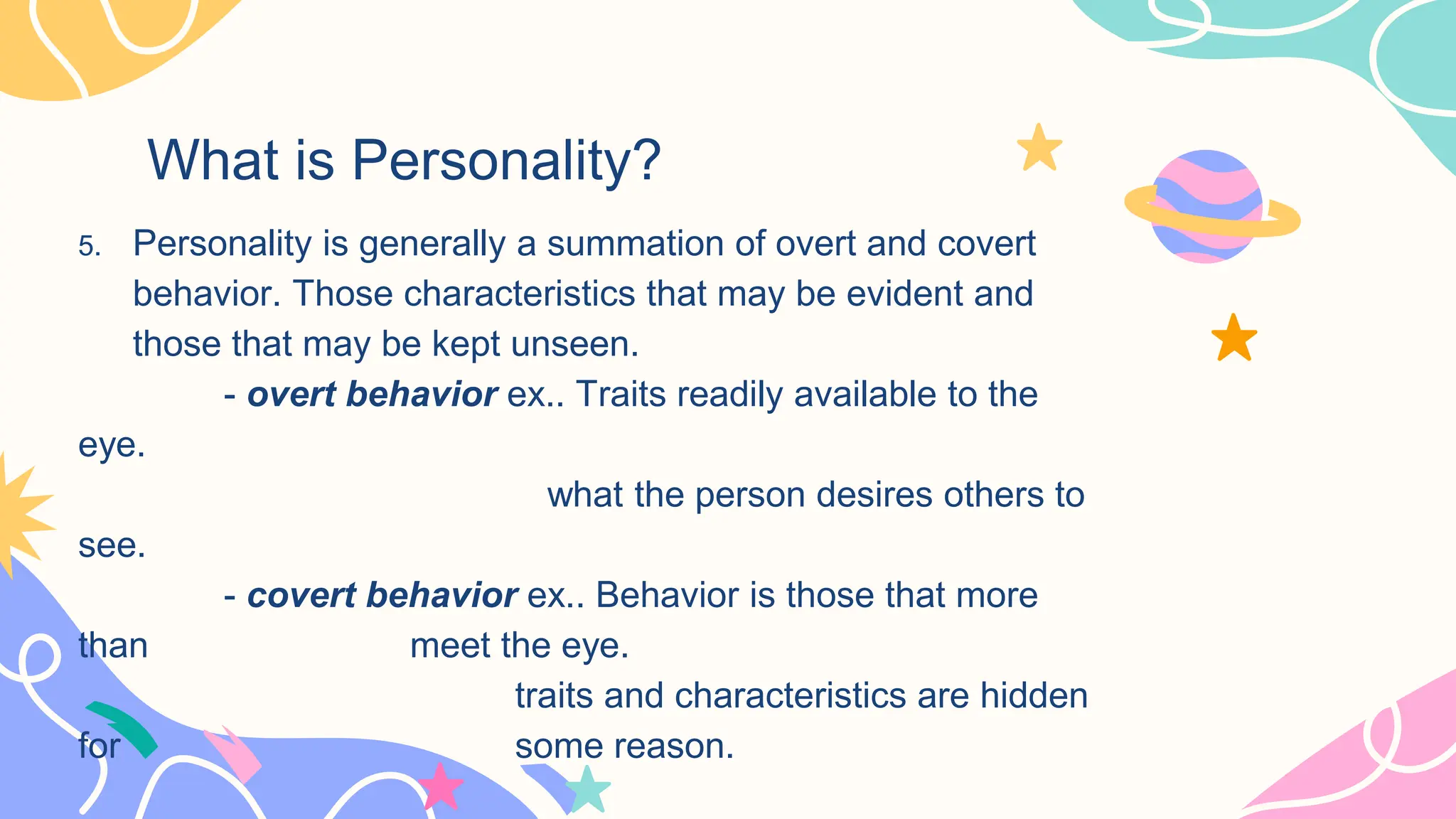 What is Personality?
5. Personality is generally a summation of overt and covert
behavior. Those characteristics that may be evident and
those that may be kept unseen.
- overt behavior ex.. Traits readily available to the
eye.
what the person desires others to
see.
- covert behavior ex.. Behavior is those that more
than meet the eye.
traits and characteristics are hidden
for some reason.
 