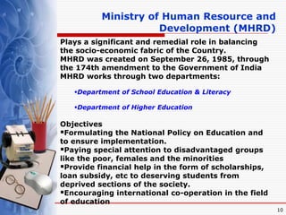 10
Plays a significant and remedial role in balancing
the socio-economic fabric of the Country.
MHRD was created on September 26, 1985, through
the 174th amendment to the Government of India
MHRD works through two departments:
Department of School Education & Literacy
Department of Higher Education
Objectives
Formulating the National Policy on Education and
to ensure implementation.
Paying special attention to disadvantaged groups
like the poor, females and the minorities
Provide financial help in the form of scholarships,
loan subsidy, etc to deserving students from
deprived sections of the society.
Encouraging international co-operation in the field
of education
Ministry of Human Resource and
Development (MHRD)
 