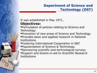 13
It was established in May 1971,
Objectives:
Formulation of policies relating to Science and
Technology.
Promotion of new areas of Science and Technology
Provides basic and applied research in National
Institutions.
Fostering International Cooperation in S&T.
Popularisation of Science & Technology.
Sponsoring scientific and technological surveys
Support and Grants-in-aid to Scientific Research
Institutions
Department of Science and
Technology (DST)
 