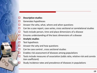  Descriptive studies
 Generates hypotheses
 Answer the who, what, where and when questions
 Can be a case report, case series, cross sectional or correlational studies
 Tools include person, time and place dimensions of a disease
 Ensures understanding of the basic dimensions of a disease
 Analytic studies
 Test hypothesis
 Answer the why and how questions
 Can be case control , cross sectional studies
 Enables risk assessment of diseases among populations
 Tools include measures of association (odds ratio, relative risk and correla
tion coefficient)
 Study incidence rates and prevalence of diseases in populations
15
 