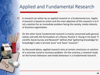 Applied and Fundamental Research
 A research can either be an applied research or a fundamental one. Applie
d research is based on action and the main objective of this research is to fi
nd a solution for an immediate problem facing the society, media industry
or business organization.
 On the other hand, fundamental research is mainly concerned with general
ization and with the formulation of a theory. Pauline V. Young in his book “S
cientific Social Survey and Research” defines that “gathering knowledge for
knowledge’s sake is termed ‘pure’ and ‘basic’ research.”
 As discussed above, applied research aims at certain conclusion or solution
of a concrete social or business problem. On the contrary, a research study
on the human behaviors and media behaviour is a fundamental research.
16
 
