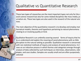 Qualitative vs Quantitative Research
 These two types of researches are the most important types not only for the s
ocial science research but also for some related disciplines like mass media, jo
urnalism etc. These two types are also used in the research of the natural scie
nces.
 The main objective of the quantitative research is to develop and employ mat
hematical models, theories and hypothesis pertaining to natural phenomena
relating to or involving quality or kind.
 Qualitative Research is an umbrella covering several forms of inquiry that he
lp us understand and explain the meaning of social phenomena with as little
disruption to the natural setting as possible. Qualitative research is concerned
with non statistical methods of inquiry and analysis of social phenomena. It d
raws on an inductive process in which themes and categories emerge through
analysis of data collected by such techniques as interviews, observations, vide
otapes, and case studies. Samples are usually small and are often purposively
selected
17
 