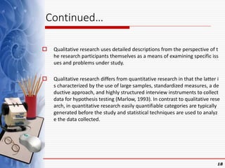 Continued…
 Qualitative research uses detailed descriptions from the perspective of t
he research participants themselves as a means of examining specific iss
ues and problems under study.
 Qualitative research differs from quantitative research in that the latter i
s characterized by the use of large samples, standardized measures, a de
ductive approach, and highly structured interview instruments to collect
data for hypothesis testing (Marlow, 1993). In contrast to qualitative rese
arch, in quantitative research easily quantifiable categories are typically
generated before the study and statistical techniques are used to analyz
e the data collected.
18
 