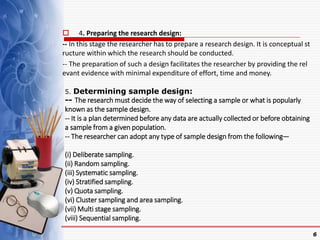  4. Preparing the research design:
-- In this stage the researcher has to prepare a research design. It is conceptual st
ructure within which the research should be conducted.
-- The preparation of such a design facilitates the researcher by providing the rel
evant evidence with minimal expenditure of effort, time and money.
6
5. Determining sample design:
-- The research must decide the way of selecting a sample or what is popularly
known as the sample design.
-- It is a plan determined before any data are actually collected or before obtaining
a sample from a given population.
-- The researcher can adopt any type of sample design from the following—
(i) Deliberate sampling.
(ii) Random sampling.
(iii) Systematic sampling.
(iv) Stratified sampling.
(v) Quota sampling.
(vi) Cluster sampling and area sampling.
(vii) Multi stage sampling.
(viii) Sequential sampling.
 