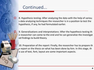 Continued...
 8. Hypothesis testing: After analyzing the data with the help of variou
s data analyzing techniques the researcher is in a position to test the
hypothesis, if any, he had formulated earlier.
 9. Generalizations and interpretations: After the hypothesis testing th
e researcher can come to the end and he can generalize the investigat
ed findings to build theory.
 10. Preparation of the report: Finally, the researcher has to prepare th
e report or the thesis on what has been done by him. In this stage, th
e use of text, font, layout are some important aspects.
8
 