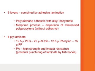 • 3 layers – combined by adhesive lamination
• Polyurethane adhesive with alkyl isocyanate
• Morprime process – dispersion of micronised
polypropylene (without adhesive)
• 4 ply laminate
• 12.5  PES – 25  Al foil – 12.5  PA/nylon – 75
 PP
• PA – high strength and impact resistance
(prevents puncturing of laminate by fish bones)
 