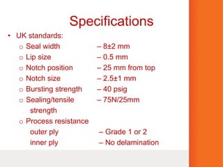 Specifications
• UK standards:
o Seal width – 8±2 mm
o Lip size – 0.5 mm
o Notch position – 25 mm from top
o Notch size – 2.5±1 mm
o Bursting strength – 40 psig
o Sealing/tensile – 75N/25mm
strength
o Process resistance
outer ply – Grade 1 or 2
inner ply – No delamination
 