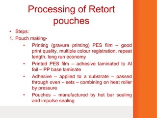 Processing of Retort
pouches
• Steps:
1. Pouch making-
• Printing (gravure printing) PES film – good
print quality, multiple colour registration, repeat
length, long run economy
• Printed PES film – adhesive laminated to Al
foil – PP base laminate
• Adhesive – applied to a substrate – passed
through oven – sets – combining on heat roller
by pressure
• Pouches – manufactured by hot bar sealing
and impulse sealing
 