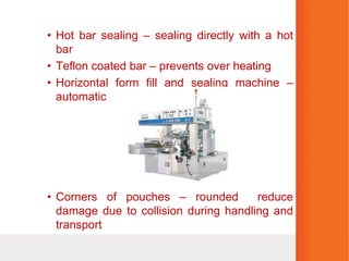• Hot bar sealing – sealing directly with a hot
bar
• Teflon coated bar – prevents over heating
• Horizontal form fill and sealing machine –
automatic
• Corners of pouches – rounded reduce
damage due to collision during handling and
transport
 