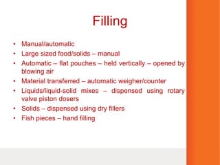 Filling
• Manual/automatic
• Large sized food/solids – manual
• Automatic – flat pouches – held vertically – opened by
blowing air
• Material transferred – automatic weigher/counter
• Liquids/liquid-solid mixes – dispensed using rotary
valve piston dosers
• Solids – dispensed using dry fillers
• Fish pieces – hand filling
 