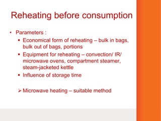 Reheating before consumption
• Parameters :
 Economical form of reheating – bulk in bags,
bulk out of bags, portions
 Equipment for reheating – convection/ IR/
microwave ovens, compartment steamer,
steam-jacketed kettle
 Influence of storage time
Microwave heating – suitable method
 
