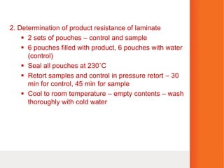 2. Determination of product resistance of laminate
 2 sets of pouches – control and sample
 6 pouches filled with product, 6 pouches with water
(control)
 Seal all pouches at 230˚C
 Retort samples and control in pressure retort – 30
min for control, 45 min for sample
 Cool to room temperature – empty contents – wash
thoroughly with cold water
 