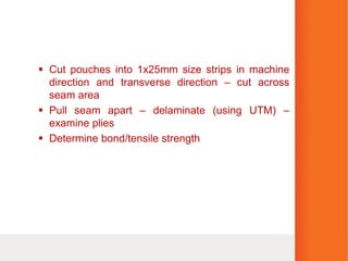 Cut pouches into 1x25mm size strips in machine
direction and transverse direction – cut across
seam area
 Pull seam apart – delaminate (using UTM) –
examine plies
 Determine bond/tensile strength
 