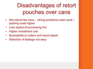Disadvantages of retort
pouches over cans
• Not robust like cans - strong protective outer pack –
packing costs higher
• Less speed of processing line
• Higher investment cost
• Susceptible to rodent and insect attack
• Detection of leakage not easy
 