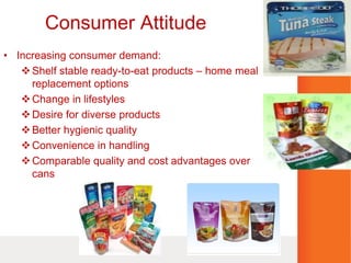 Consumer Attitude
• Increasing consumer demand:
Shelf stable ready-to-eat products – home meal
replacement options
Change in lifestyles
Desire for diverse products
Better hygienic quality
Convenience in handling
Comparable quality and cost advantages over
cans
 