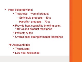 • Inner polypropylene:
• Thickness – type of product
– Soft/liquid products – 50 
– Hard/fish products – 70 
• Provide heat sealability (melting point
140C) and product resistance
• Protects Al foil
• Overall pack strength/impact resistance
Disadvantages-
• Translucent
• Low heat resistance
 