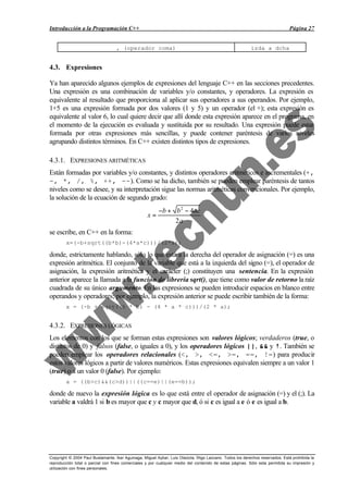 Introducción a la Programación C++                                                                                             Página 27


                                   , (operador coma)                                                       izda a dcha


4.3. Expresiones

Ya han aparecido algunos ejemplos de expresiones del lenguaje C++ en las secciones precedentes.
Una expresión es una combinación de variables y/o constantes, y operadores. La expresión es
equivalente al resultado que proporciona al aplicar sus operadores a sus operandos. Por ejemplo,
1+5 es una expresión formada por dos valores (1 y 5) y un operador (el +); esta expresión es
equivalente al valor 6, lo cual quiere decir que allí donde esta expresión aparece en el programa, en
el momento de la ejecución es evaluada y sustituida por su resultado. Una expresión puede estar
formada por otras expresiones más sencillas, y puede contener paréntesis de varios niveles
agrupando distintos términos. En C++ existen distintos tipos de expresiones.

4.3.1. EXPRESIONES ARITMÉTICAS
Están formadas por variables y/o constantes, y distintos operadores aritméticos e incrementales (+,
-, *, /, %, ++, --). Como se ha dicho, también se pueden emplear paréntesis de tantos
niveles como se desee, y su interpretación sigue las normas aritméticas convencionales. Por ejemplo,
la solución de la ecuación de segundo grado:
                                                          −b + b 2 − 4ac
                                                    x=
                                                               2a
se escribe, en C++ en la forma:
        x=(-b+sqrt((b*b)-(4*a*c)))/(2*a);

donde, estrictamente hablando, sólo lo que está a la derecha del operador de asignación (=) es una
expresión aritmética. El conjunto de la variable que está a la izquierda del signo (=), el operador de
asignación, la expresión aritmética y el carácter (;) constituyen una sentencia. En la expresión
anterior aparece la llamada a la función de librería sqrt(), que tiene como valor de retorno la raíz
cuadrada de su único argumento. En las expresiones se pueden introducir espacios en blanco entre
operandos y operadores; por ejemplo, la expresión anterior se puede escribir también de la forma:
        x = (-b + sqrt((b * b) - (4 * a * c)))/(2 * a);


4.3.2. EXPRESIONES LÓGICAS
Los elementos con los que se forman estas expresiones son valores lógicos; verdaderos (true, o
distintos de 0) y falsos (false, o iguales a 0), y los operadores lógicos ||, && y !. También se
pueden emplear los operadores relacionales (<, >, <=, >=, ==, !=) para producir
estos valores lógicos a partir de valores numéricos. Estas expresiones equivalen siempre a un valor 1
(true) o a un valor 0 (false). Por ejemplo:
        a = ((b>c)&&(c>d))||((c==e)||(e==b));

donde de nuevo la expresión lógica es lo que está entre el operador de asignación (=) y el (;). La
variable a valdrá 1 si b es mayor que c y c mayor que d, ó si c es igual a e ó e es igual a b.




Copyright © 2004 Paul Bustamante, Iker Aguinaga, Miguel Aybar, Luis Olaizola, Íñigo Lazcano. Todos los derechos reservados. Está prohibida la
reproducción total o parcial con fines comerciales y por cualquier medio del contenido de estas páginas. Sólo esta permitida su impresión y
utilización con fines personales.
 