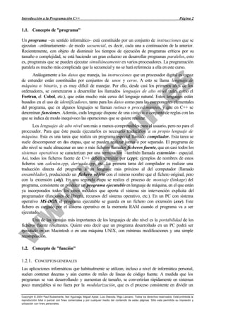 Introducción a la Programación C++                                                                                               Página 2


1.1. Concepto de "programa"

Un programa –en sentido informático– está constituido por un conjunto de instrucciones que se
ejecutan –ordinariamente– de modo secuencial, es decir, cada una a continuación de la anterior.
Recientemente, con objeto de disminuir los tiempos de ejecución de programas críticos por su
tamaño o complejidad, se está haciendo un gran esfuerzo en desarrollar programas paralelos, esto
es, programas que se pueden ejecutar simultáneamente en varios procesadores. La programación
paralela es mucho más complicada que la secuencial y no se hará referencia a ella en este curso.
      Análogamente a los datos que maneja, las instrucciones que un procesador digital es capaz
de entender están constituidas por conjuntos de unos y ceros. A esto se llama lenguaje de
máquina o binario, y es muy difícil de manejar. Por ello, desde casi los primeros años de los
ordenadores, se comenzaron a desarrollar los llamados lenguajes de alto nivel (tales como el
Fortran, el Cobol, etc.), que están mucho más cerca del lenguaje natural. Estos lenguajes están
basados en el uso de identificadores, tanto para los datos como para las componentes elementales
del programa, que en algunos lenguajes se llaman rutinas o procedimientos, y que en C++ se
denominan funciones. Además, cada lenguaje dispone de una sintaxis o conjunto de reglas con las
que se indica de modo inequívoco las operaciones que se quiere realizar.
       Los lenguajes de alto nivel son más o menos comprensibles para el usuario, pero no para el
procesador. Para que éste pueda ejecutarlos es necesario traducirlos a su propio lenguaje de
máquina. Esta es una tarea que realiza un programa especial llamado compilador. Esta tarea se
suele descomponer en dos etapas, que se pueden realizar juntas o por separado. El programa de
alto nivel se suele almacenar en uno o más ficheros llamados ficheros fuente, que en casi todos los
sistemas operativos se caracterizan por una terminación –también llamada extensión– especial.
Así, todos los ficheros fuente de C++ deben terminar por (.cpp); ejemplos de nombres de estos
ficheros son calculos.cpp, derivada.cpp, etc. La primera tarea del compilador es realizar una
traducción directa del programa a un lenguaje más próximo al del computador (llamado
ensamblador), produciendo un fichero objeto con el mismo nombre que el fichero original, pero
con la extensión (   .obj). En una segunda etapa se realiza el proceso de montaje (linkage) del
programa, consistente en producir un programa ejecutable en lenguaje de máquina, en el que están
ya incorporados todos los otros módulos que aporta el sistema sin intervención explícita del
programador (funciones de librería, recursos del sistema operativo, etc.). En un PC con sistema
operativo MS-DOS el programa ejecutable se guarda en un fichero con extensión (        .exe). Este
fichero es cargado por el sistema operativo en la memoria RAM cuando el programa va a ser
ejecutado.
       Una de las ventajas más importantes de los lenguajes de alto nivel es la portabilidad de los
ficheros fuente resultantes. Quiere esto decir que un programa desarrollado en un PC podrá ser
ejecutado en un Macintosh o en una máquina UNIX, con mínimas modificaciones y una simple
recompilación.

1.2. Concepto de "función"

1.2.1. CONCEPTOS GENERALES
Las aplicaciones informáticas que habitualmente se utilizan, incluso a nivel de informática personal,
suelen contener decenas y aún cientos de miles de líneas de código fuente. A medida que los
programas se van desarrollando y aumentan de tamaño, se convertirían rápidamente en sistemas
poco manejables si no fuera por la modularización, que es el proceso consistente en dividir un

Copyright © 2004 Paul Bustamante, Iker Aguinaga, Miguel Aybar, Luis Olaizola, Íñigo Lazcano. Todos los derechos reservados. Está prohibida la
reproducción total o parcial con fines comerciales y por cualquier medio del contenido de estas páginas. Sólo esta permitida su impresión y
utilización con fines personales.
 