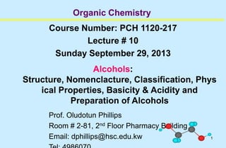 1
Organic Chemistry
Course Number: PCH 1120-217
Lecture # 10
Sunday September 29, 2013
Alcohols:
Structure, Nomenclacture, Classification, Phys
ical Properties, Basicity & Acidity and
Preparation of Alcohols
Prof. Oludotun Phillips
Room # 2-81, 2nd Floor Pharmacy Building
Email: dphillips@hsc.edu.kw
 