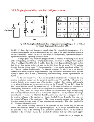 10.3 Single phase fully controlled bridge converter
Fig 10.3 (a) shows the circuit diagram of a single phase fully controlled bridge converter. It is
one of the most popular converter circuits and is widely used in the speed control of separately
excited dc machines. Indeed, the R–L–E load shown in this figure may represent the electrical
equivalent circuit of a separately excited dc motor.
The single phase fully controlled bridge converter is obtained by replacing all the diode
of the corresponding uncontrolled converter by thyristors. Thyristors T1 and T2 are fired together
while T3 and T4 are fired 180º after T1 and T2. From the circuit diagram of Fig 10.3(a) it is clear
that for any load current to flow at least one thyristor from the top group (T1, T3) and one
thyristor from the bottom group (T2, T4) must conduct. It can also be argued that neither T1T3
nor T2T4 can conduct simultaneously. For example whenever T3 and T4 are in the forward
blocking state and a gate pulse is applied to them, they turn ON and at the same time a negative
voltage is applied across T1 and T2 commutating them immediately. Similar argument holds for
T1 and T2.
For the same reason T1T4 or T2T3 can not conduct simultaneously. Therefore, the only
possible conduction modes when the current i0 can flow are T1T2 and T3T4. Of coarse it is
possible that at a given moment none of the thyristors conduct. This situation will typically
occur when the load current becomes zero in between the firings of T1T2 and T3T4. Once the
load current becomes zero all thyristors remain off. In this mode the load current remains zero.
Consequently the converter is said to be operating in the discontinuous conduction mode.
Fig 10.3(b) shows the voltage across different devices and the dc output voltage during
each of these conduction modes. It is to be noted that whenever T1 and T2 conducts, the voltage
across T3 and T4 becomes –vi. Therefore T3 and T4 can be fired only when vi is negative i.e, over
the negative half cycle of the input supply voltage. Similarly T1 and T2 can be fired only over
the positive half cycle of the input supply. The voltage across the devices when none of the
thyristors conduct depends on the off state impedance of each device. The values listed in Fig
10.3 (b) assume identical devices.
Under normal operating condition of the converter the load current may or may not
remain zero over some interval of the input voltage cycle. If i0 is always greater than zero then
the converter is said to be operating in the continuous conduction mode. In this mode of
operation of the converter T1T2 and T3T4 conducts for alternate half cycle of the input supply.
Version 2 EE IIT, Kharagpur 10
 