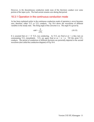 However, in the discontinuous conduction mode none of the thyristors conduct over some
portion of the input cycle. The load current remains zero during that period.
10.3.1 Operation in the continuous conduction mode
As has been explained earlier in the continuous conduction mode of operation i0 never becomes
zero, therefore, either T1T2 or T3T4 conducts. Fig 10.4 shows the waveforms of different
variables in the steady state. The firing angle of the converter is α. The angle θ is given by
1
E
sinθ =
2V
(10.15)
It is assumed that at t = 0-
T3T4 was conducting. As T1T2 are fired at ωt = α they turn on
commutating T3T4 immediately. T3T4 are again fired at ωt = π + α. Till this point T1T2
conducts. The period of conduction of different thyristors are pictorially depicted in the second
waveform (also called the conduction diagram) of Fig 10.4.
Version 2 EE IIT, Kharagpur 11
 