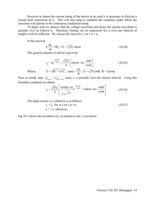 However to obtain the current rating of the device to be used it is necessary to find out a
closed form expression of i0. This will also help to establish the condition under which the
converter will operate in the continuous conduction mode.
To begin with we observe that the voltage waveform and hence the current waveform is
periodic over an interval π. Therefore, finding out an expression for i0 over any interval of
length π will be sufficient. We choose the interval α ≤ ωt ≤ π + α.
In this interval
0
0 i
di
L + Ri + E = 2V sinωt
dt
(10.24)
The general solution of which is given by
( )ωt-α-
tanφ i
0
sinθ2V
sin(ωt -φ) -i = Ie +
cosφZ
⎡ ⎤
⎢ ⎥
⎣ ⎦
(10.25)
Where, 2 2 2
i
ωL
Z = R + ω L ; tanφ = ; E = 2Vsinθ; R = Zcosφ
R
Now at steady state 0 0ωt=α ωt=π+α
i = i since i0 is periodic over the chosen interval. Using this
boundary condition we obtain
( )ωt-α-
tanφi
π0 -
tanφ
2sin(φ -α) s θ2V e + sin(ωt -φ) -i =
cosφZ
1-e
⎡ ⎤
⎢ ⎥
⎢ ⎥
⎣ ⎦
in
(10.26)
The input current ii is related to i0 as follows:
i 0i = i for α ωt π +α≤ ≤ (10.27)
ii = - i0 otherwise.
Fig 10.5 shows the waveform of ii in relation to the vi waveform.
Version 2 EE IIT, Kharagpur 14
 