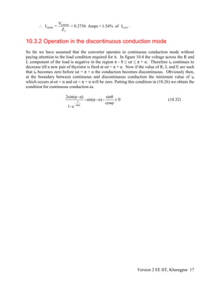 03RMS
3RMS OAV
3
V
I = = 0.2756 Amps = 1.54% of I
Z
∴ .
10.3.2 Operation in the discontinuous conduction mode
So far we have assumed that the converter operates in continuous conduction mode without
paying attention to the load condition required for it. In figure 10.4 the voltage across the R and
L component of the load is negative in the region π - θ ≤ ωt ≤ π + α. Therefore i0 continues to
decrease till a new pair of thyristor is fired at ωt = π + α. Now if the value of R, L and E are such
that i0 becomes zero before ωt = π + α the conduction becomes discontinuous. Obviously then,
at the boundary between continuous and discontinuous conduction the minimum value of i0
which occurs at ωt = α and ωt = π + α will be zero. Putting this condition in (10.26) we obtain the
condition for continuous conduction as.
π
-
tanφ
2sin(φ -α) sinθ
- sin(φ - α) - 0
cosφ
1-e
≥ (10.32)
Version 2 EE IIT, Kharagpur 17
 