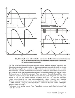 Fig 10.6 shows waveforms of different variables on the boundary between continuous and
discontinuous conduction modes and in the discontinuous conduction mode. It should be stressed
that on the boundary between continuous and discontinuous conduction modes the load current is
still continuous. Therefore, all the analysis of continuous conduction mode applies to this case as
well. However in the discontinuous conduction mode i0 remains zero for certain interval. During
this interval none of the thyristors conduct. These intervals are shown by hatched lines in the
conduction diagram of Fig 10.6(b). In this conduction mode i0 starts rising from zero as T1T2 are
fired at ωt = α. The load current continues to increase till ωt = π – θ. After this, the output
voltage v0 falls below the emf E and i0 decreases till ωt = β when it becomes zero. Since the
thyristors cannot conduct current in the reverse direction i0 remains at zero till ωt = π + α when
T3 and T4 are fired. During the period β ≤ ωt ≤ π + α none of the thyristors conduct. During this
period v0 attains the value E.
Performance of the rectifier such as VOAV, VORMS, IOAV, IORMS etc can be found in terms of α, β
and θ. For example
Version 2 EE IIT, Kharagpur 18
 