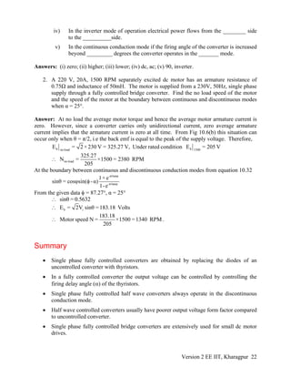 iv) In the inverter mode of operation electrical power flows from the ________ side
to the __________side.
v) In the continuous conduction mode if the firing angle of the converter is increased
beyond _________ degrees the converter operates in the _______ mode.
Answers: (i) zero; (ii) higher; (iii) lower; (iv) dc, ac; (v) 90, inverter.
2. A 220 V, 20A, 1500 RPM separately excited dc motor has an armature resistance of
0.75Ω and inductance of 50mH. The motor is supplied from a 230V, 50Hz, single phase
supply through a fully controlled bridge converter. Find the no load speed of the motor
and the speed of the motor at the boundary between continuous and discontinuous modes
when α = 25°.
Answer: At no load the average motor torque and hence the average motor armature current is
zero. However, since a converter carries only unidirectional current, zero average armature
current implies that the armature current is zero at all time. From Fig 10.6(b) this situation can
occur only when θ = π/2, i.e the back emf is equal to the peak of the supply voltage. Therefore,
b bno load 1500
E = 2 ×230 V = 325.27 V, Under rated condition E = 205 V
no load
325.27
N = ×1500 = 2380 RPM
205
∴
At the boundary between continuous and discontinuous conduction modes from equation 10.32
-π/tanφ
-π/tanφ
1+ e
sinθ = cosφsin( -α)
1-e
φ
From the given data φ = 87.27°, α = 25°
sinθ = 0.5632∴
b iE = 2V sinθ =183.18 Volts∴
183.18
Motor speed N = ×1500 =1340 RPM
205
∴ .
Summary
• Single phase fully controlled converters are obtained by replacing the diodes of an
uncontrolled converter with thyristors.
• In a fully controlled converter the output voltage can be controlled by controlling the
firing delay angle (α) of the thyristors.
• Single phase fully controlled half wave converters always operate in the discontinuous
conduction mode.
• Half wave controlled converters usually have poorer output voltage form factor compared
to uncontrolled converter.
• Single phase fully controlled bridge converters are extensively used for small dc motor
drives.
Version 2 EE IIT, Kharagpur 22
 