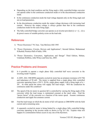 • Depending on the load condition and the firing angle a fully controlled bridge converter
can operate either in the continuous conduction mode or in the discontinuous conduction
mode.
• In the continuous conduction mode the load voltage depends only on the firing angle and
not on load parameters.
• In the discontinuous conduction mode the output voltage decreases with increasing load
current. However the output voltage is always greater than that in the continuous
conduction mode for the same firing angle.
• The fully controlled bridge converter can operate as an inverter provided (i) π
2α > , (ii) a
dc power source of suitable polarity exists on the load side.
References
1) “Power Electronics” P.C.Sen; Tata McGraw-Hill 1995
2) “Power Electronics; Circuits, Devices and Applications”, Second Edition, Muhammad
H.Rashid; Prentice-Hall of India; 1994.
3) “Power Electronics; Converters, Applications and Design” Third Edition, Mohan,
Undeland, Robbins, John Wileys and Sons Inc, 2003.
Practice Problems and Answers
Q1. Is it possible to operate a single phase fully controlled half wave converter in the
inverting mode? Explain.
Q2. A 220V, 20A 1500 RPM separately excited dc motor has an armature resistance of 0.75Ω
and inductance of 50 mH. The motor is supplied from a single phase fully controlled
converter operating from a 230 V, 50 Hz, single phase supply with a firing angle of α =
30°. At what speed the motor will supply full load torque. Will the conduction be
continuous under this condition?
Q3. The speed of the dc motor in question Q2 is controlled by varying the firing angle of the
converter while the load torque is maintained constant at the rated value. Find the
“power factor” of the converter as a function of the motor speed. Assume continuous
conduction and ripple free armature current.
Q4. Find the load torque at which the dc motor of Q2 will operate at 2000 RPM with the field
current and α remaining same.
Q5. A separately excited dc motor is being braked by a single phase fully controlled bridge
converter operating in the inverter mode as shown in Fig 10.7 (b). Explain what will
happen if a commutation failure occurs in any one of the thyristors.
Version 2 EE IIT, Kharagpur 23
 