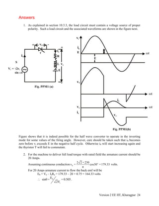 Answers
1. As explained in section 10.3.3, the load circuit must contain a voltage source of proper
polarity. Such a load circuit and the associated waveforms are shown in the figure next.
Figure shows that it is indeed possible for the half wave converter to operate in the inverting
mode for some values of the firing angle. However, care should be taken such that i0 becomes
zero before vi exceeds E in the negative half cycle. Otherwise i0 will start increasing again and
the thyristor T will fail to commutate.
2. For the machine to deliver full load torque with rated field the armature current should be
20 Amps.
Assuming continuous conduction o
0
2 2 ×230
v = cos30 =179.33
π
volts.
For 20 Amps armature current to flow the back emf will be
Eb = Va – IaRa = 179.33 – 20 × 0.75 = 164.33 volts
b
i
E
sinθ = = 0.505
2V
∴ .
Version 2 EE IIT, Kharagpur 24
 